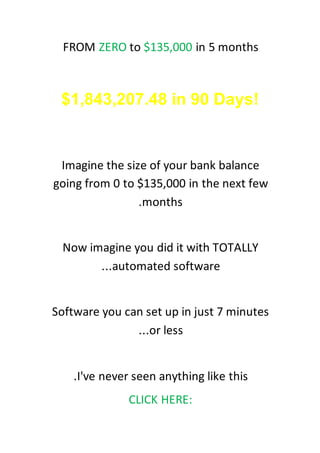 ZERO to $135,000 in 5 monthsFROM
Free Millionaire Blueprint Makes
$1,843,207.48 in 90 Days!
Imagine the size of your bank balance
going from 0 to $135,000 in the next few
months.
Now imagine you did it with TOTALLY
automated software...
Software you can set up in just 7 minutes
or less...
I've never seen anything like this.
CLICK HERE:
 