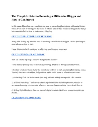 The Complete Guide to Becoming a Millionaire Blogger and
How to Get Started
In this guide, I have laid out everything you need to know about becoming a millionaire blogger
online. I will start by telling you the basics of what it takes to be a successful blogger and then go
into more detail about how to make money blogging.
GET THE MILLIONAIRE SECRETS NOW
Along with sharing my personal road to becoming a million dollar blogger, I'll also provide you
some advice on how to start.
I hope this tutorial will assist you in achieving your blogging objectives!
GET THE ULTIMATE KIT TODAY
How can I make my blog a resource that generates income?
There are four primary ways to monetize your blog. The first is through content creation..
1)Content Creation: This is by far the easiest and best way to start generating fast income online.
You only have to create videos, infographics, social media posts, or other content formats.
2)Advertising: You can place ads on your blog and earn money when people click on them.
3) Affiliate Marketing: This is a way of making commissions by linking to other products or
services and earning a commission whenever someone buys something you referred them to
4) Selling Digital Products: You can also sell digital products like Canva product templates, or
ebooks.
LEARN HOW TO DO IT HERE
 