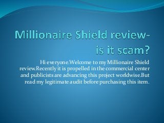 Hi everyone.Welcome to my Millionaire Shield
review.Recently it is propelled in the commercial center
and publicists are advancing this project worldwise.But
read my legitimate audit before purchasing this item.
 