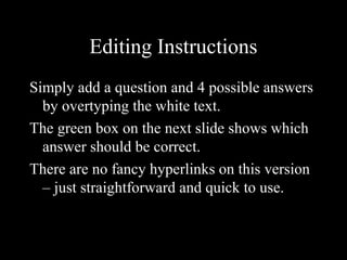 Editing Instructions
Simply add a question and 4 possible answers
by overtyping the white text.
The green box on the next slide shows which
answer should be correct.
There are no fancy hyperlinks on this version
– just straightforward and quick to use.
 
