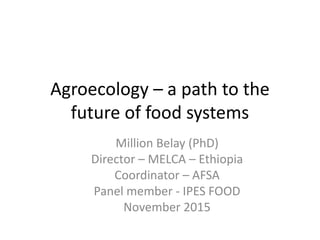 Agroecology – a path to the
future of food systems
Million Belay (PhD)
Director – MELCA – Ethiopia
Coordinator – AFSA
Panel member - IPES FOOD
November 2015
 