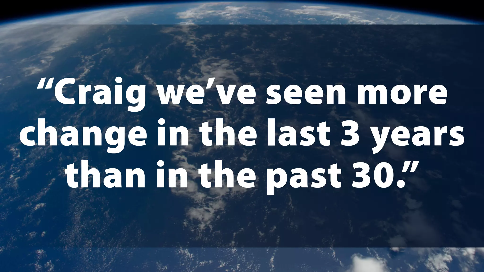 “Craig we’ve seen more
change in the last 3 years
than in the past 30.”