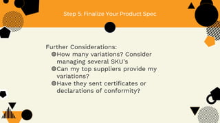 Step 5: Finalize Your Product Spec
Further Considerations:
◍How many variations? Consider
managing several SKU’s
◍Can my top suppliers provide my
variations?
◍Have they sent certificates or
declarations of conformity?
 