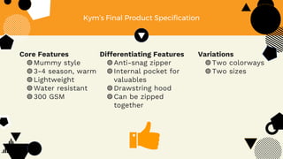 Core Features
◍Mummy style
◍3-4 season, warm
◍Lightweight
◍Water resistant
◍300 GSM
Kym’s Final Product Specification
Differentiating Features
◍Anti-snag zipper
◍Internal pocket for
valuables
◍Drawstring hood
◍Can be zipped
together
Variations
◍Two colorways
◍Two sizes
 