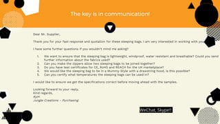 The key is in communication!
Dear Mr. Supplier,
Thank you for your fast response and quotation for these sleeping bags. I am very interested in working with you.
I have some further questions if you wouldn’t mind me asking?
1. We want to ensure that the sleeping bag is lightweight, windproof, water resistant and breathable? Could you send
further information about the fabrics used?
2. Can you make the zippers allow two sleeping bags to be joined together?
3. Do you have test certificates for CE, RoHS and REACH for the UK marketplace?
4. We would like the sleeping bag to be in a Mummy Style with a drawstring hood, is this possible?
5. Can you certify what temperatures the sleeping bags can be used in?
I would like to ensure we get the specifications correct before moving ahead with the samples.
Looking forward to your reply,
Kind regards,
Kym
Jungle Creations - Purchasing
WeChat, Skype!!
 