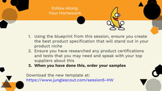 Follow Along:
Your Homework
1. Using the blueprint from this session, ensure you create
the best product specification that will stand out in your
product niche
2. Ensure you have researched any product certifications
and tests that you may need and speak with your top
suppliers about this
3. When you have done this, order your samples
Download the new template at:
https://www.junglescout.com/session5-HW
 