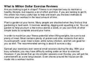 What is Million Dollar Exercise Reviews
Are you looking to get in shape? Fitness is an important way to maintain a
healthy lifestyle, but requires a lot of effort and time. If you are looking to get fit,
this article has many useful tips to help and teach you the best methods to
maximize your workout in the least amount of time.
Plant a garden at your home. Many people are shocked when they find out that
gardening is hard work. It involves weeding, digging and squatting a lot. You can
garden to help you burn a few extra calories a week, or you can think of other
simple tasks to complete around your home.
In order to maximize your fitness potential when lifting weights, be sure to eat
plenty of meat. Meat contains plenty of protein and other nutrients that aid in
muscle growth. Lean meat is best, while turkey chicken, and fish are good for
you as well. The recommended serving is about 6 ounces a day.
Spread your exercises over several small sessions during the day. With your
busy schedule, you may have difficulty setting aside an hour to exercise.
However, if you break that up into smaller sessions over the day, you will get the
same benefit as a one long session. Even chores around the house can be
made into a workout routine.
 
