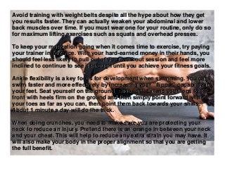 Avoid training with weight belts despite all the hype about how they get
you results faster. They can actually weaken your abdominal and lower
back muscles over time. If you must wear one for your routine, only do so
for maximum lifting exercises such as squats and overhead presses.
To keep your motivation going when it comes time to exercise, try paying
your trainer in advance. With your hard-earned money in their hands, you
should feel less likely to pull out of your workout session and feel more
inclined to continue to see it through until you achieve your fitness goals.
Ankle flexibility is a key focus for development when swimming. You can
swim faster and more effectively by increasing your "flipper" capability in
your feet. Seat yourself on the ground; shoes off. Extend your legs to the
front with heels firm on the ground and then simply point forward with
your toes as far as you can, then point them back towards your shins.
About 1 minute a day will do the trick.
When doing crunches, you need to make sure you are protecting your
neck to reduce an injury. Pretend there is an orange in between your neck
and your chest. This will help to reduce any extra strain you may have. It
will also make your body in the proper alignment so that you are getting
the full benefit.
 