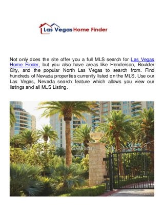 Not only does the site offer you a full MLS search for Las Vegas 
Home Finder, but you also have areas like Henderson, Boulder 
City, and the popular North Las Vegas to search from. Find 
hundreds of Nevada properties currently listed on the MLS. Use our 
Las Vegas, Nevada search feature which allows you view our 
listings and all MLS Listing. 
 