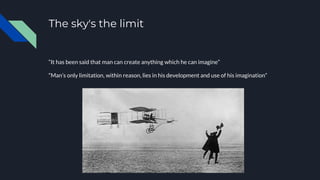 The sky's the limit
“It has been said that man can create anything which he can imagine”
“Man’s only limitation, within reason, lies in his development and use of his imagination”
 