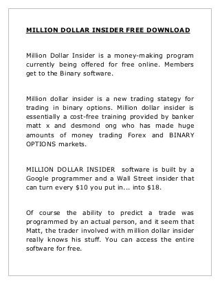 MILLION DOLLAR INSIDER FREE DOWNLOAD

Million Dollar Insider is a money-making program
currently being offered for free online. Members
get to the Binary software.

Million dollar insider is a new trading stategy for
trading in binary options. Million dollar insider is
essentially a cost-free training provided by banker
matt x and desmond ong who has made huge
amounts of money trading Forex and BINARY
OPTIONS markets.

MILLION DOLLAR INSIDER software is built by a
Google programmer and a Wall Street insider that
can turn every $10 you put in... into $18.

Of course the ability to predict a trade was
programmed by an actual person, and it seem that
Matt, the trader involved with million dollar insider
really knows his stuff. You can access the entire
software for free.

 