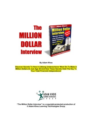 The
    MILLION
    DOLLAR
      Interview
                           By Adam Khoo

Discover Secrets To How A Lifelong Underachiever Went On To Make A
Million Dollars At Just Age 26 And How These Secrets Hold The Key To
                   Your Total Financial Independence!




 “The Million Dollar Interview” is a copyright-protected production of
             © Adam Khoo Learning Technologies Group
 