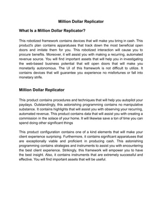 Million Dollar Replicator
What Is a Million Dollar Replicator?
This robotized framework contains devices that will make you bring in cash. This
product's plan contains apparatuses that track down the most beneficial open
doors and imitate them for you. This robotized interaction will cause you to
procure benefits. Moreover, it will assist you with making a recurring, automated
revenue source. You will find important assets that will help you in investigating
the web-based business potential that will open doors that will make you
monetarily autonomous. The UI of this framework is not difficult to utilize. It
contains devices that will guarantee you experience no misfortunes or fall into
monetary strife.
Million Dollar Replicator
This product contains procedures and techniques that will help you autopilot your
paydays. Outstandingly, this astonishing programming contains no manipulative
substance. It contains highlights that will assist you with observing your recurring,
automated revenue. This product contains data that will assist you with creating a
commission in the solace of your home. It will likewise save a ton of time you can
spend doing other significant things
This product configuration contains one of a kind elements that will make your
client experience surprising. Furthermore, it contains significant apparatuses that
are exceptionally viable and proficient in producing cash. This astonishing
programming contains strategies and instruments to assist you with encountering
the best client experience. Strikingly, this framework will empower you to have
the best insight. Also, it contains instruments that are extremely successful and
effective. You will find important assets that will be useful.
 