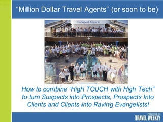 “Million Dollar Travel Agents” (or soon to be)




 How to combine ”High TOUCH with High Tech”
 to turn Suspects into Prospects, Prospects Into
   Clients and Clients into Raving Evangelists!
 