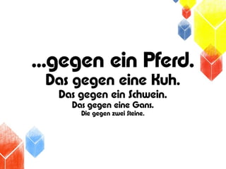 ...gegen ein Pferd.
 Das gegen eine Kuh.
   Das gegen ein Schwein.
     Das gegen eine Gans.
       Die gegen zwei Steine.
 