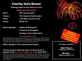 Charity Gala Dinner
Raising funds for the Prince’s Trust
www.princes-trust.org.uk
Date: 20th
January 2011
Venue: The Queens Hotel, Leeds
Time: 7.30-8pm arrival til 1am
Dress: Black Tie
Guest Speaker: Robert McClements
Co-driver & Navigator
Peking to Paris Rally 2010
www.pekingparis.com
Robert McClements is the Chairman of Print Yorkshire. On the 10th
September he set off in a 1959 VW
Beetle Convertible from the Great Wall of China, travelling across the Gobi Desert, through Mongolia
into Russia, Iran, Turkey, Greece, and Italy arriving 37 days and 10,000 miles later at the Place de la
Concorde in Paris. Robert will regale us on the night with tales of his journey!
Other Speakers to be announced shortly
Charity Auction with top prize a 5 day trip for 2
people to the US Masters at Augusta in April 2011.
Depart UK on 6th April. Private chauffeur transfer to the Marriott Hotel, South Carolina. 7th & 8th
April –
watch the first 2 days play at Augusta National. Full hospitality with drinks and meals at the Northwood
Club and dinner hosted by sporting celebrities on the evening of the 8th. 9th
April – a round of golf at
the Lexington Country Club. 10th
– check out after breakfast for the trip home. Reserve price £5,000
(excluding flights).
Packages available:
Rolls Royce
£1100 per table of 10
Bentley
£850 per table of 10
Special Offer
Book before 30th
November and receive a
£100 discount on the
cost per table
 