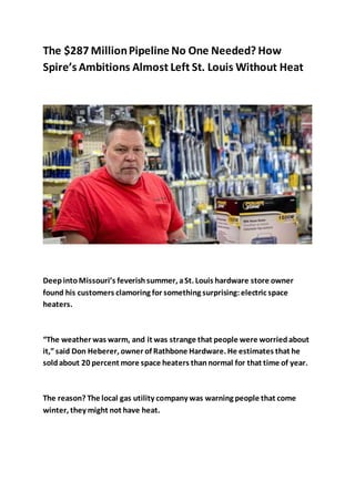 The $287 MillionPipeline No One Needed? How
Spire’s Ambitions Almost Left St. Louis Without Heat
DeepintoMissouri’s feverishsummer, aSt. Louis hardware store owner
found his customers clamoring for something surprising:electric space
heaters.
“The weather was warm, and it was strange that people were worriedabout
it,”said Don Heberer, owner of Rathbone Hardware. He estimates that he
soldabout 20 percent more space heaters thannormal for that time of year.
The reason? The local gas utility company was warning people that come
winter, they might not have heat.
 