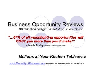 Business Opportunity Reviews BS detection and guru-speak drivel interpretation “… 87% of all moonlighting opportunities will COST you more than you’ll make!”   -  Merle Braley , Internet Marketing Advisor www.MoonLightReviews.com   weeds out the losers & points out the winners   Millions at Your Kitchen Table   REVIEW 