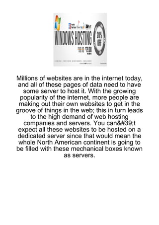Millions of websites are in the internet today,
 and all of these pages of data need to have
   some server to host it. With the growing
  popularity of the internet, more people are
 making out their own websites to get in the
groove of things in the web; this in turn leads
      to the high demand of web hosting
   companies and servers. You can&#39;t
 expect all these websites to be hosted on a
dedicated server since that would mean the
 whole North American continent is going to
be filled with these mechanical boxes known
                   as servers.
 