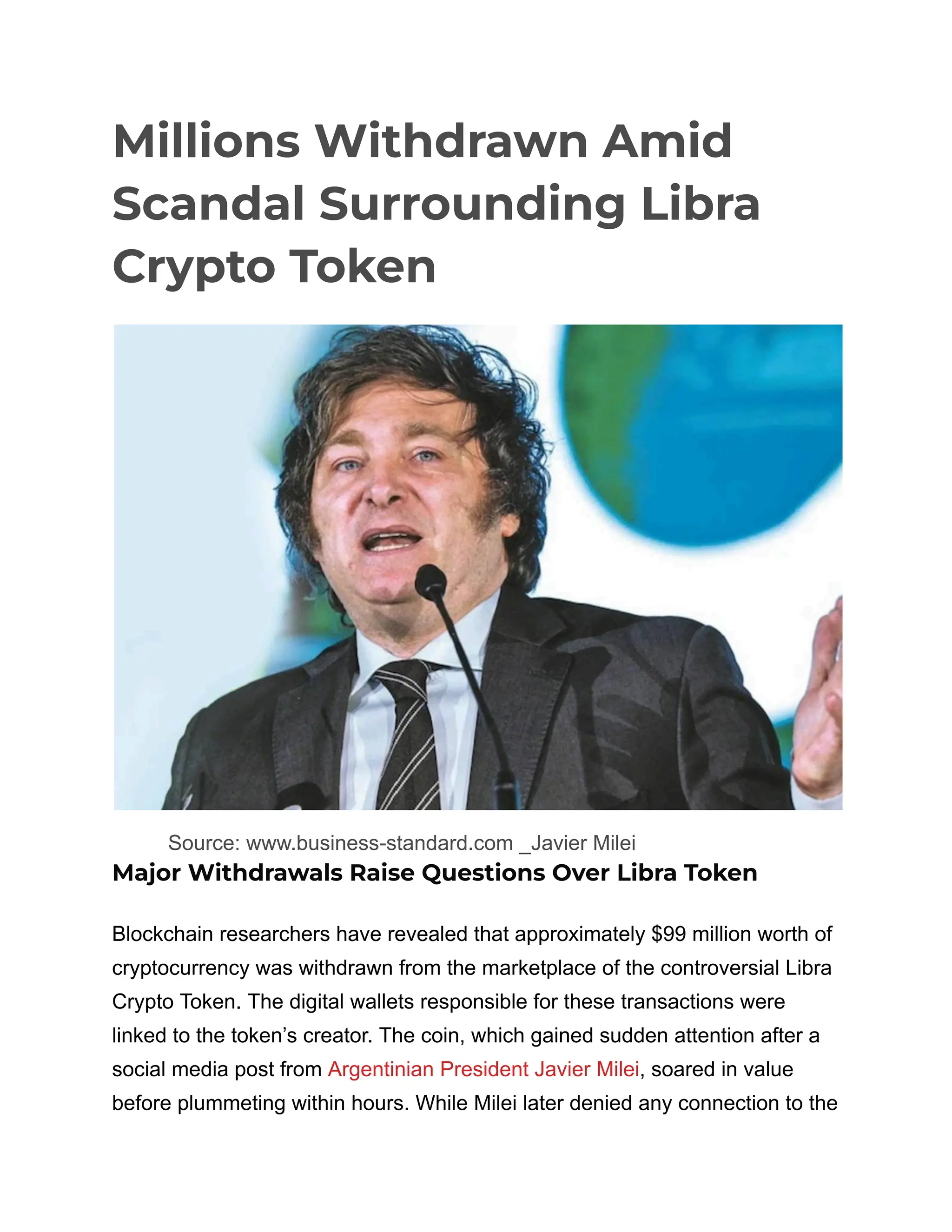 Millions Withdrawn Amid
Scandal Surrounding Libra
Crypto Token
​
​ Source: www.business-standard.com _Javier Milei
Major Withdrawals Raise Questions Over Libra Token
Blockchain researchers have revealed that approximately $99 million worth of
cryptocurrency was withdrawn from the marketplace of the controversial Libra
Crypto Token. The digital wallets responsible for these transactions were
linked to the token’s creator. The coin, which gained sudden attention after a
social media post from Argentinian President Javier Milei, soared in value
before plummeting within hours. While Milei later denied any connection to the
 