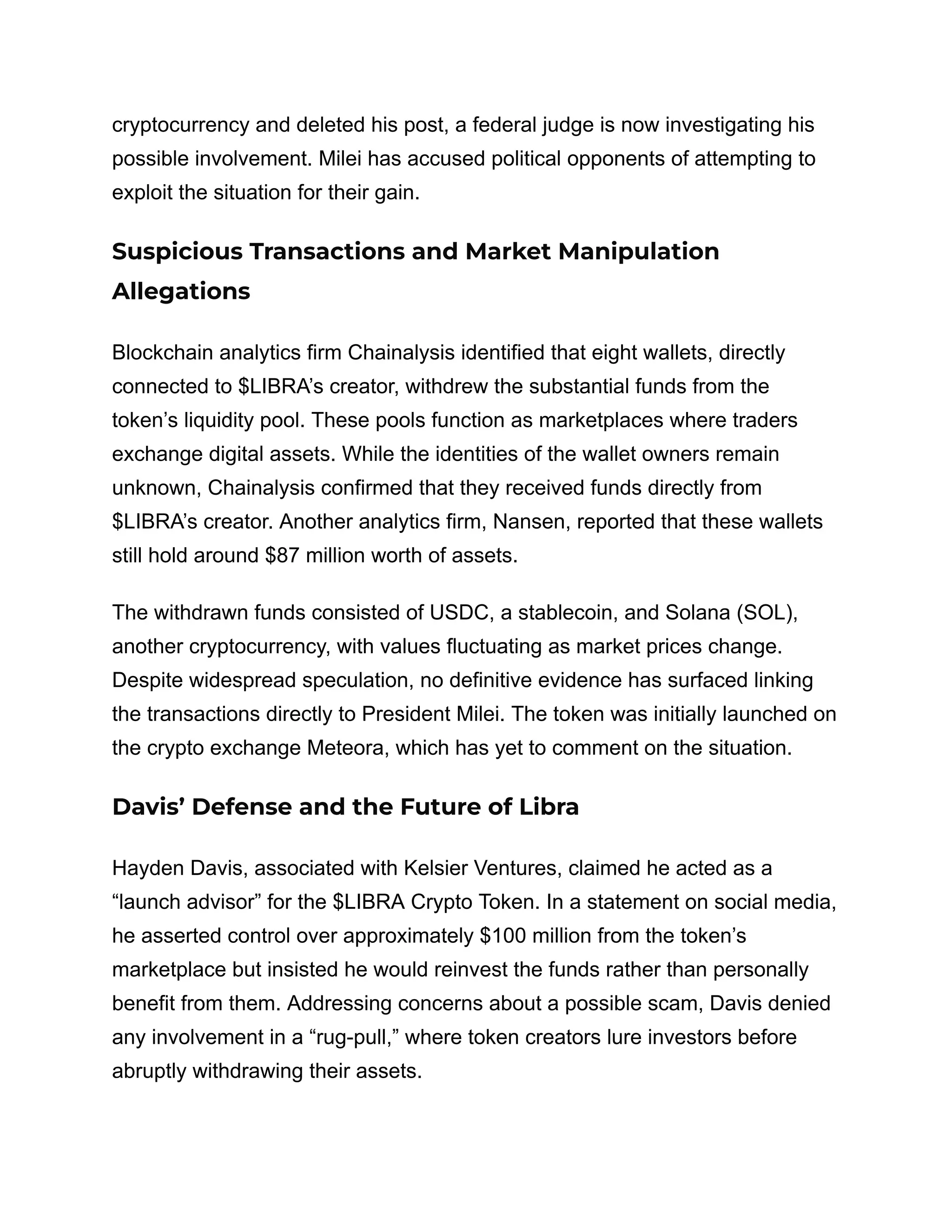 cryptocurrency and deleted his post, a federal judge is now investigating his
possible involvement. Milei has accused political opponents of attempting to
exploit the situation for their gain.
Suspicious Transactions and Market Manipulation
Allegations
Blockchain analytics firm Chainalysis identified that eight wallets, directly
connected to $LIBRA’s creator, withdrew the substantial funds from the
token’s liquidity pool. These pools function as marketplaces where traders
exchange digital assets. While the identities of the wallet owners remain
unknown, Chainalysis confirmed that they received funds directly from
$LIBRA’s creator. Another analytics firm, Nansen, reported that these wallets
still hold around $87 million worth of assets.
The withdrawn funds consisted of USDC, a stablecoin, and Solana (SOL),
another cryptocurrency, with values fluctuating as market prices change.
Despite widespread speculation, no definitive evidence has surfaced linking
the transactions directly to President Milei. The token was initially launched on
the crypto exchange Meteora, which has yet to comment on the situation.
Davis’ Defense and the Future of Libra
Hayden Davis, associated with Kelsier Ventures, claimed he acted as a
“launch advisor” for the $LIBRA Crypto Token. In a statement on social media,
he asserted control over approximately $100 million from the token’s
marketplace but insisted he would reinvest the funds rather than personally
benefit from them. Addressing concerns about a possible scam, Davis denied
any involvement in a “rug-pull,” where token creators lure investors before
abruptly withdrawing their assets.
 