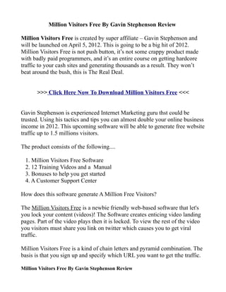 Million Visitors Free By Gavin Stephenson Review

Million Visitors Free is created by super affiliate – Gavin Stephenson and
will be launched on April 5, 2012. This is going to be a big hit of 2012.
Million Visitors Free is not push button, it’s not some crappy product made
with badly paid programmers, and it’s an entire course on getting hardcore
traffic to your cash sites and generating thousands as a result. They won’t
beat around the bush, this is The Real Deal.


       >>> Click Here Now To Download Million Visitors Free <<<


Gavin Stephenson is experienced Internet Marketing guru thst could be
trusted. Using his tactics and tips you can almost double your online business
income in 2012. This upcoming software will be able to generate free website
traffic up to 1.5 millions visitors.

The product consists of the following....

 1. Million Visitors Free Software
 2. 12 Training Videos and a Manual
 3. Bonuses to help you get started
 4. A Customer Support Center

How does this software generate A Million Free Visitors?

The Million Visitors Free is a newbie friendly web-based software that let's
you lock your content (videos)! The Software creates enticing video landing
pages. Part of the video plays then it is locked. To view the rest of the video
you visitors must share you link on twitter which causes you to get viral
traffic.

Million Visitors Free is a kind of chain letters and pyramid combination. The
basis is that you sign up and specify which URL you want to get tthe traffic.

Million Visitors Free By Gavin Stephenson Review
 