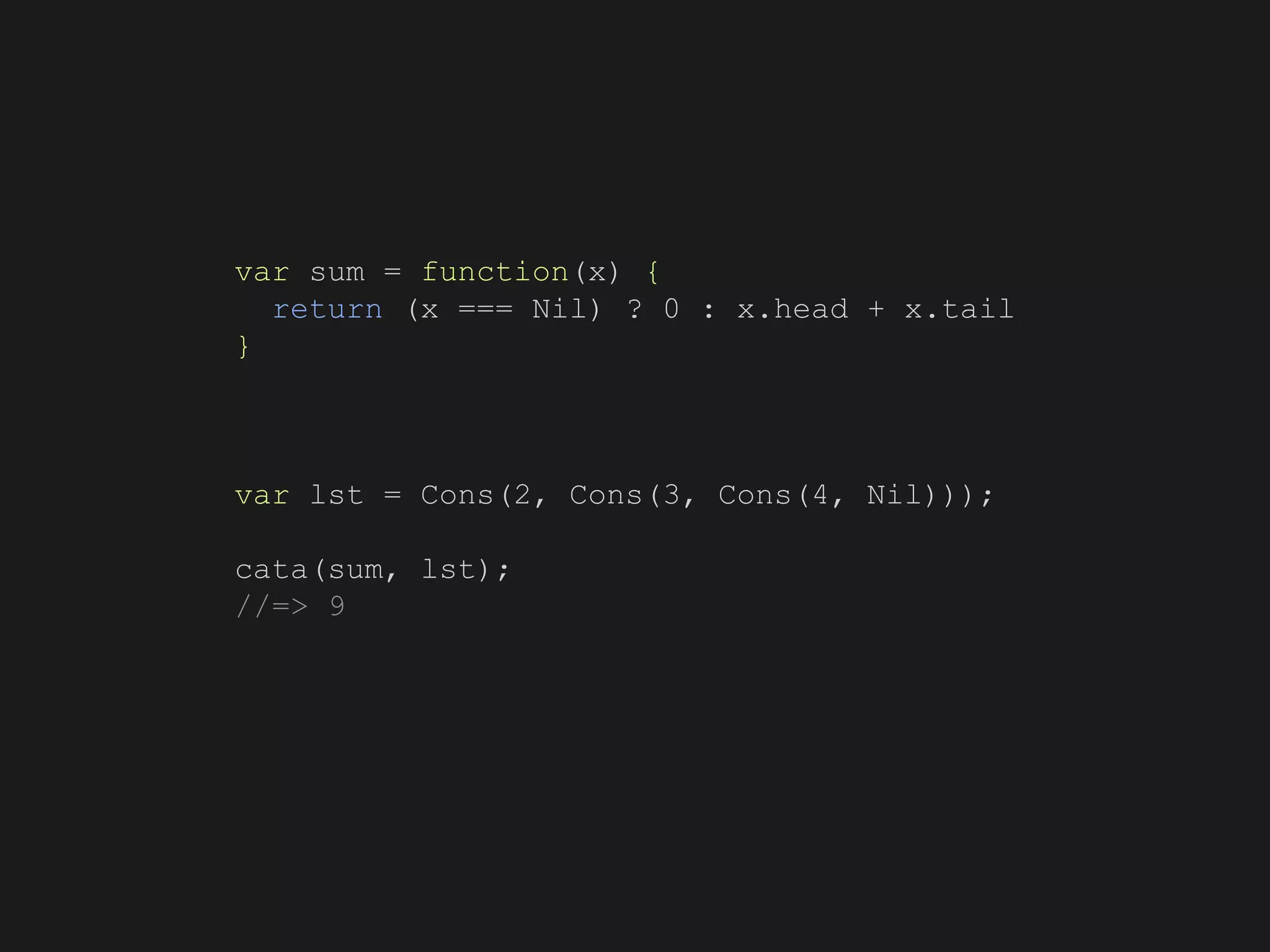 var sum = function(x) {
return (x === Nil) ? 0 : x.head + x.tail
}
var lst = Cons(2, Cons(3, Cons(4, Nil)));
cata(sum, lst);
//=> 9
 