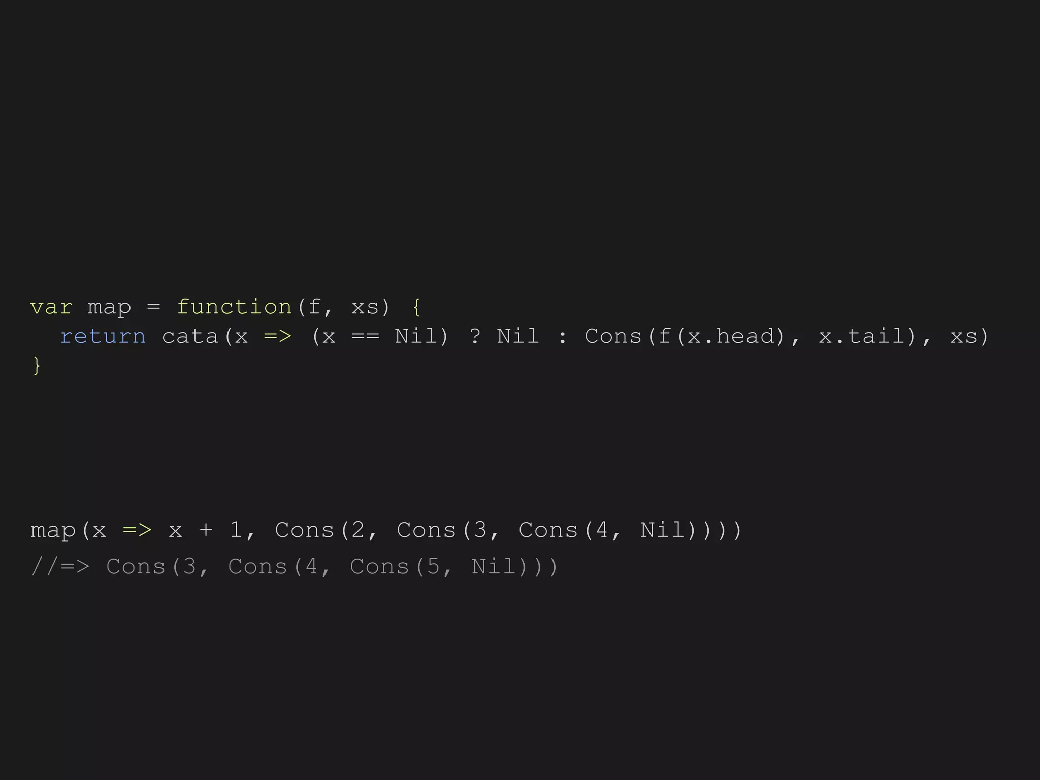 map(x => x + 1, Cons(2, Cons(3, Cons(4, Nil))))
//=> Cons(3, Cons(4, Cons(5, Nil)))
var map = function(f, xs) {
return cata(x => (x == Nil) ? Nil : Cons(f(x.head), x.tail), xs)
}
 