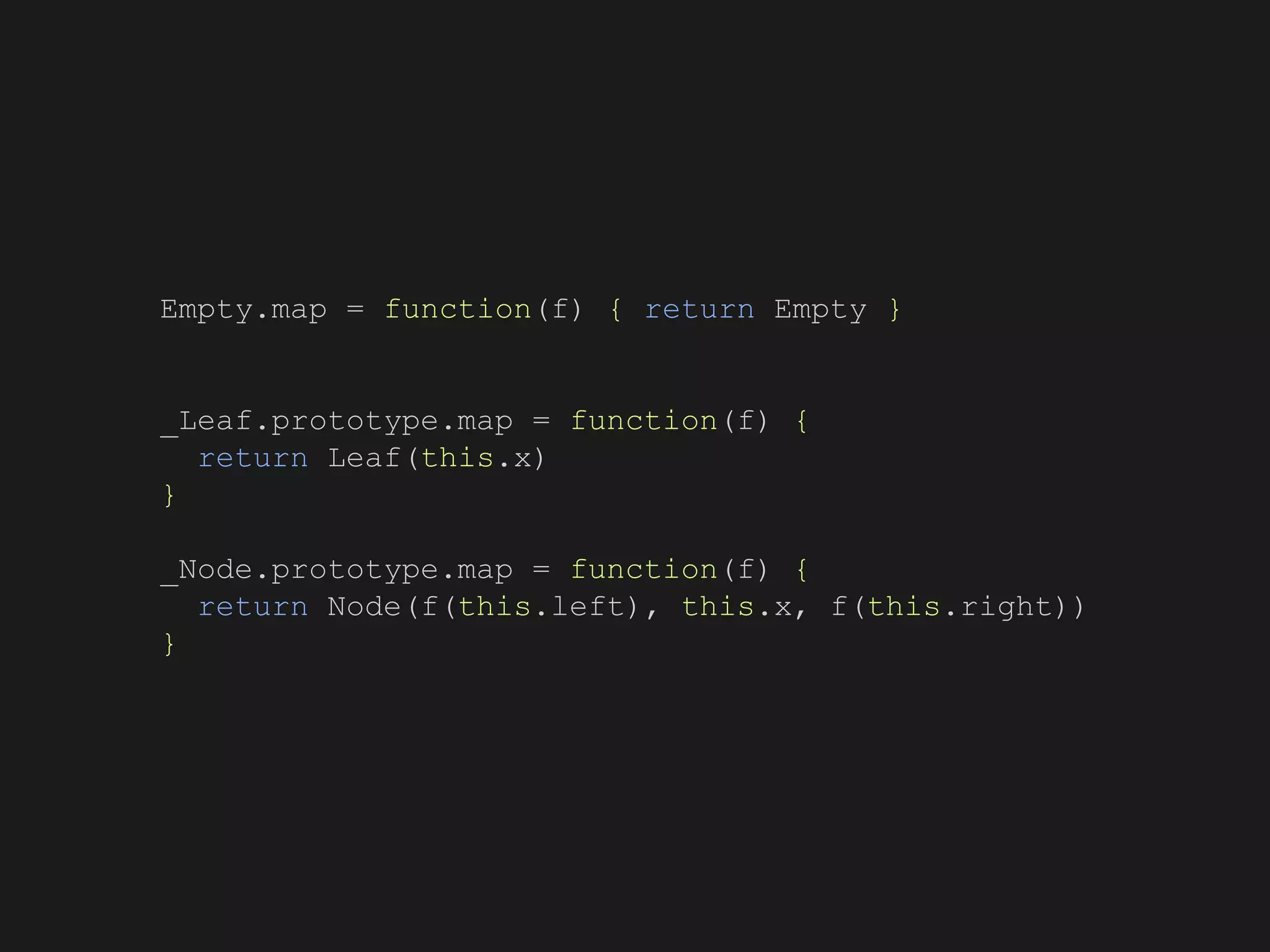 Empty.map = function(f) { return Empty }
_Leaf.prototype.map = function(f) {
return Leaf(this.x)
}
_Node.prototype.map = function(f) {
return Node(f(this.left), this.x, f(this.right))
}
 