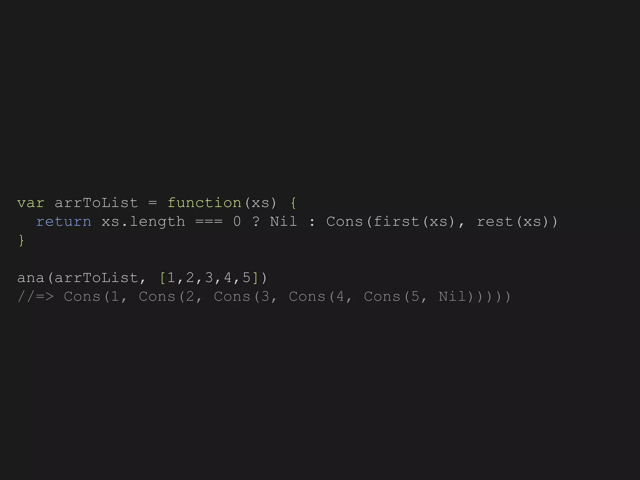 var arrToList = function(xs) {
return xs.length === 0 ? Nil : Cons(first(xs), rest(xs))
}
ana(arrToList, [1,2,3,4,5])
//=> Cons(1, Cons(2, Cons(3, Cons(4, Cons(5, Nil)))))
 