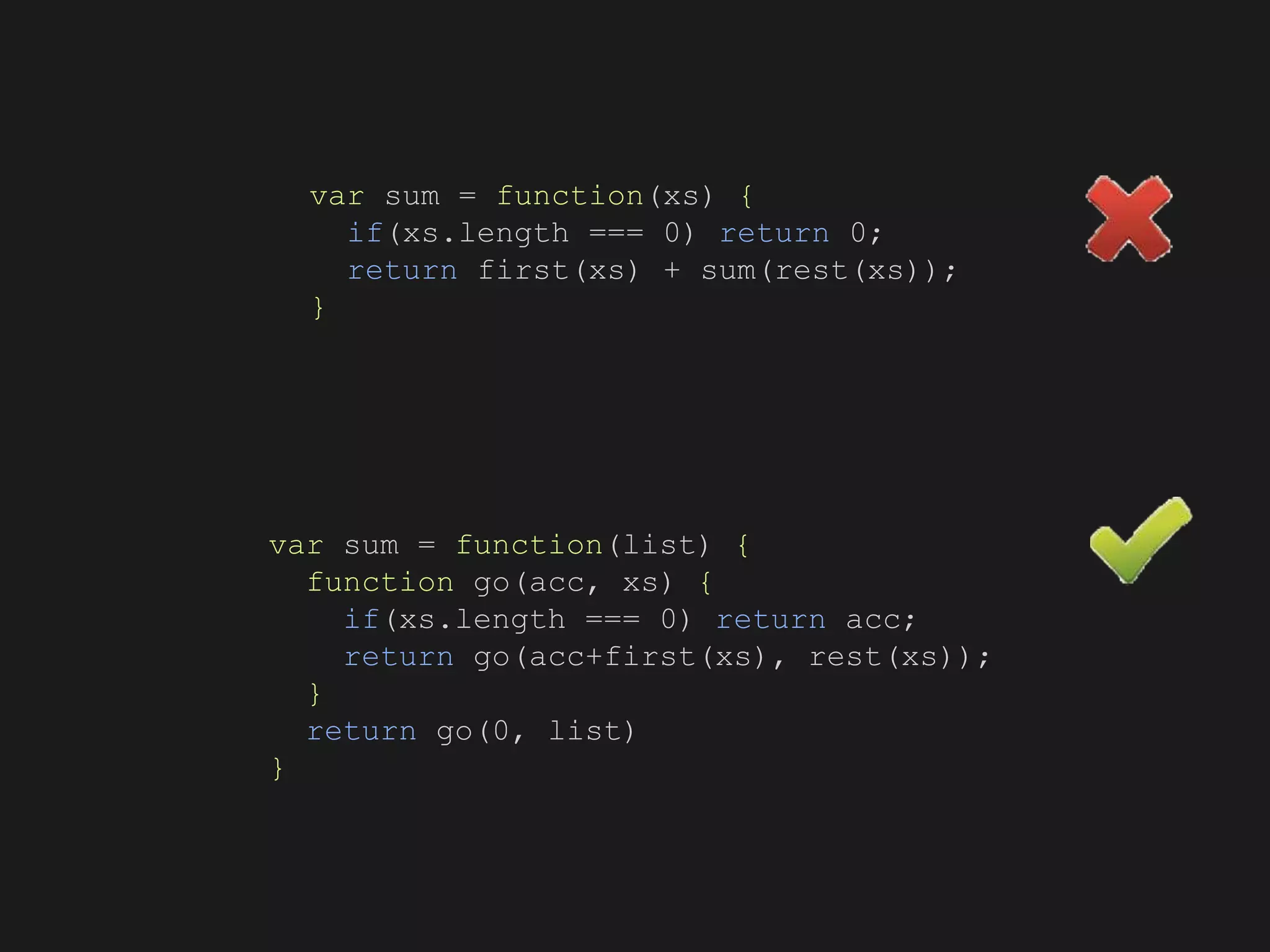 var sum = function(xs) {
if(xs.length === 0) return 0;
return first(xs) + sum(rest(xs));
}
var sum = function(list) {
function go(acc, xs) {
if(xs.length === 0) return acc;
return go(acc+first(xs), rest(xs));
}
return go(0, list)
}
 