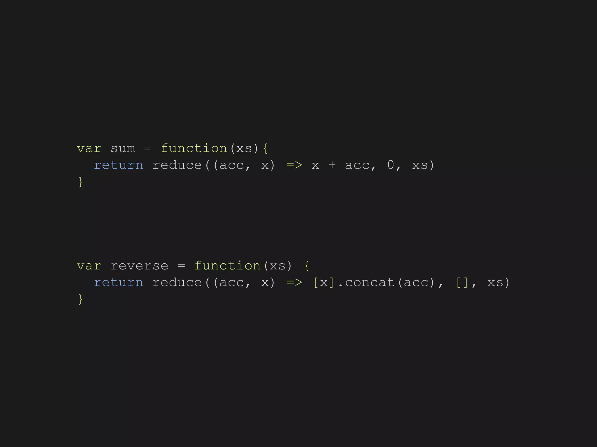 var sum = function(xs){
return reduce((acc, x) => x + acc, 0, xs)
}
var reverse = function(xs) {
return reduce((acc, x) => [x].concat(acc), [], xs)
}
 