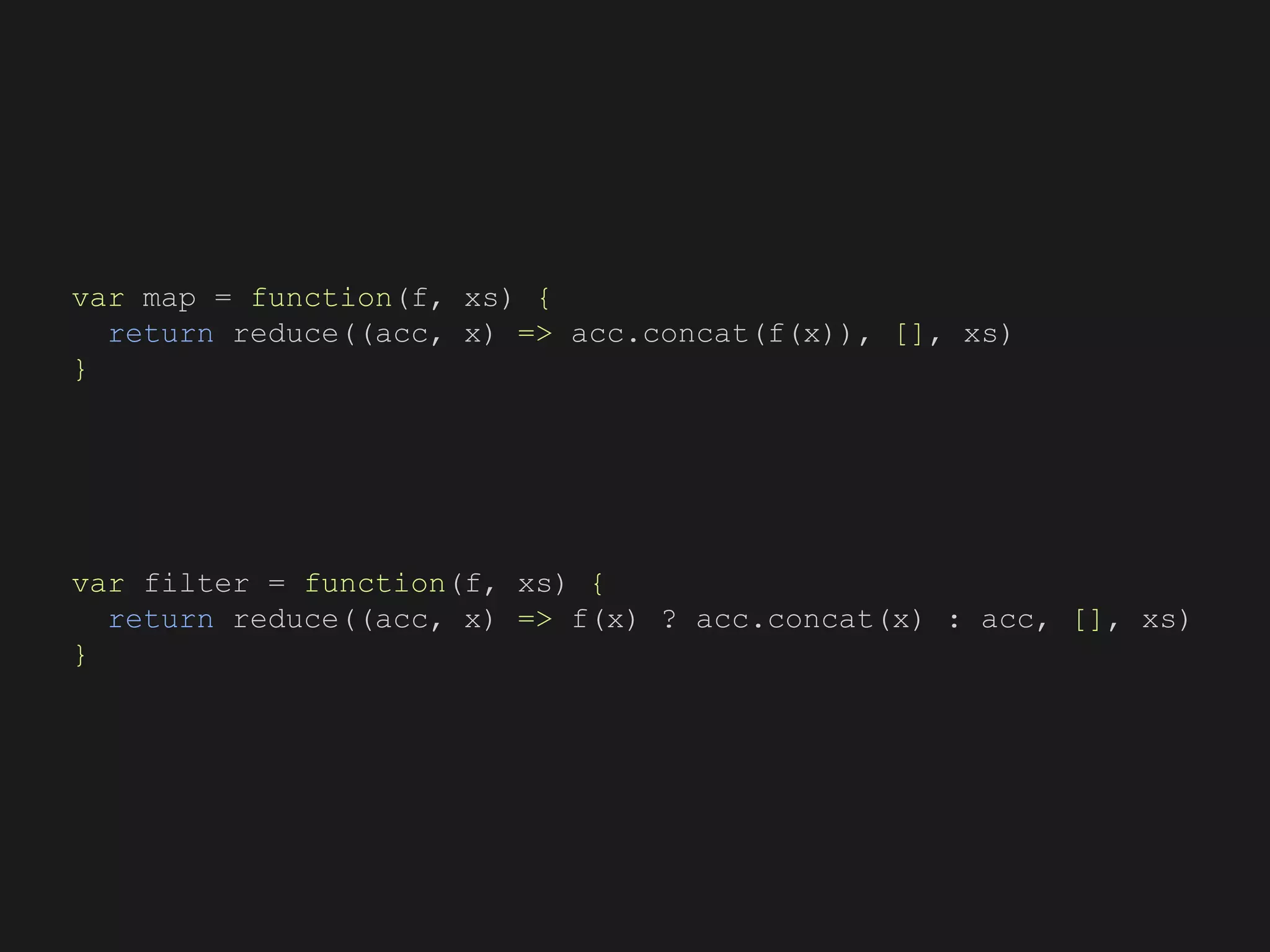 var map = function(f, xs) {
return reduce((acc, x) => acc.concat(f(x)), [], xs)
}
var filter = function(f, xs) {
return reduce((acc, x) => f(x) ? acc.concat(x) : acc, [], xs)
}
 