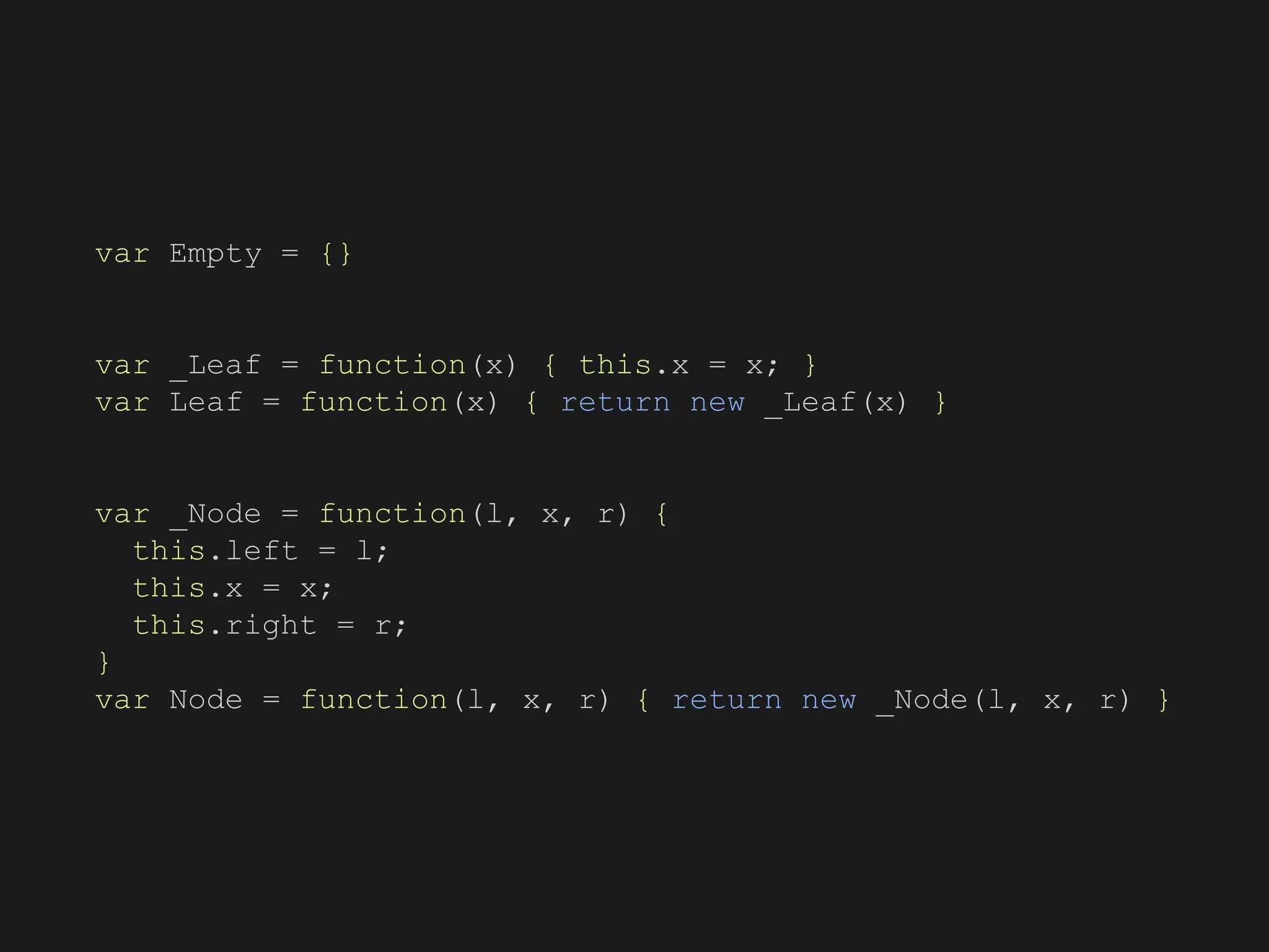 var Empty = {}
var _Leaf = function(x) { this.x = x; }
var Leaf = function(x) { return new _Leaf(x) }
var _Node = function(l, x, r) {
this.left = l;
this.x = x;
this.right = r;
}
var Node = function(l, x, r) { return new _Node(l, x, r) }
 