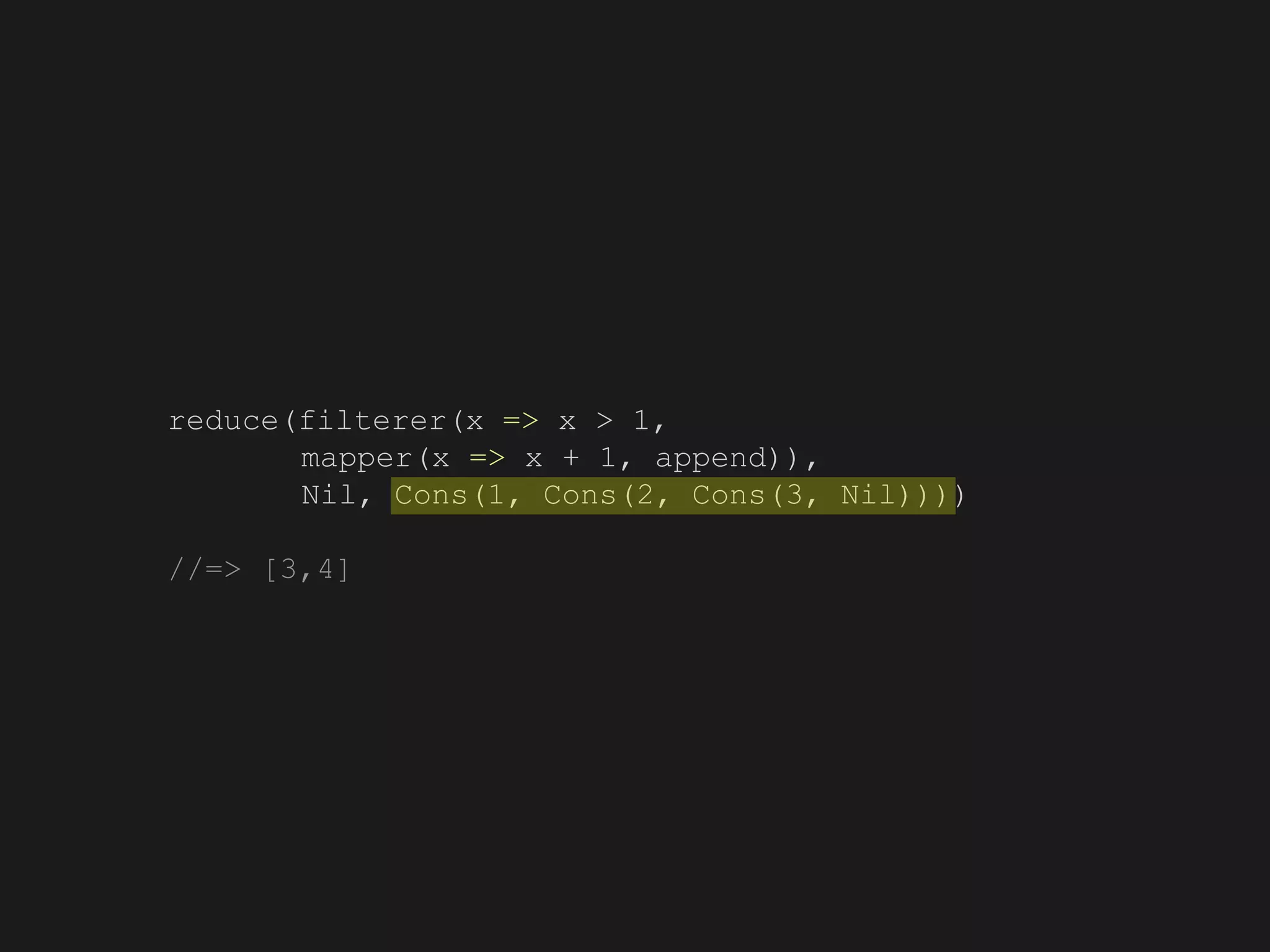 reduce(filterer(x => x > 1,
mapper(x => x + 1, append)),
Nil, Cons(1, Cons(2, Cons(3, Nil))))
//=> [3,4]
 