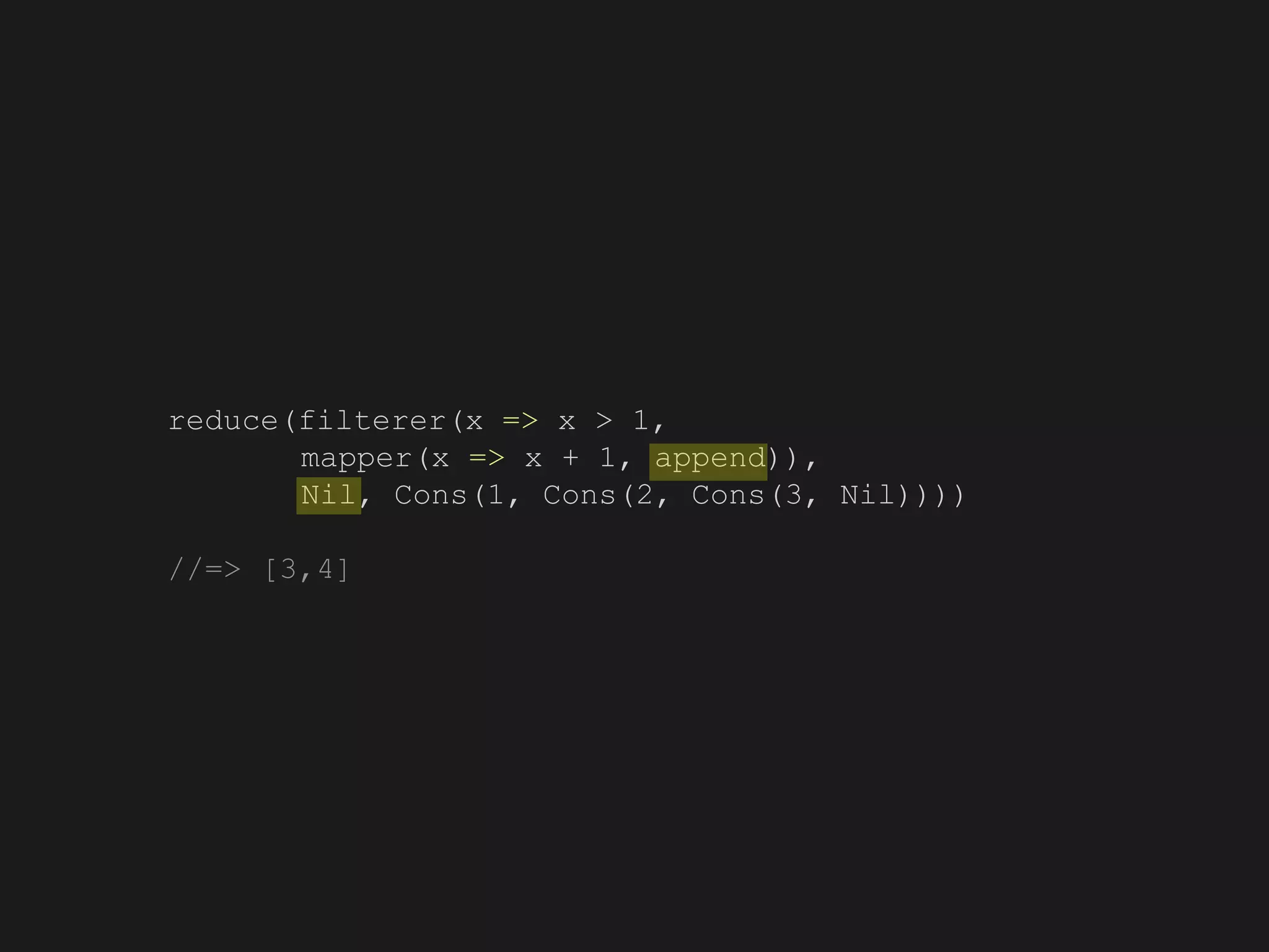 reduce(filterer(x => x > 1,
mapper(x => x + 1, append)),
Nil, Cons(1, Cons(2, Cons(3, Nil))))
//=> [3,4]
 