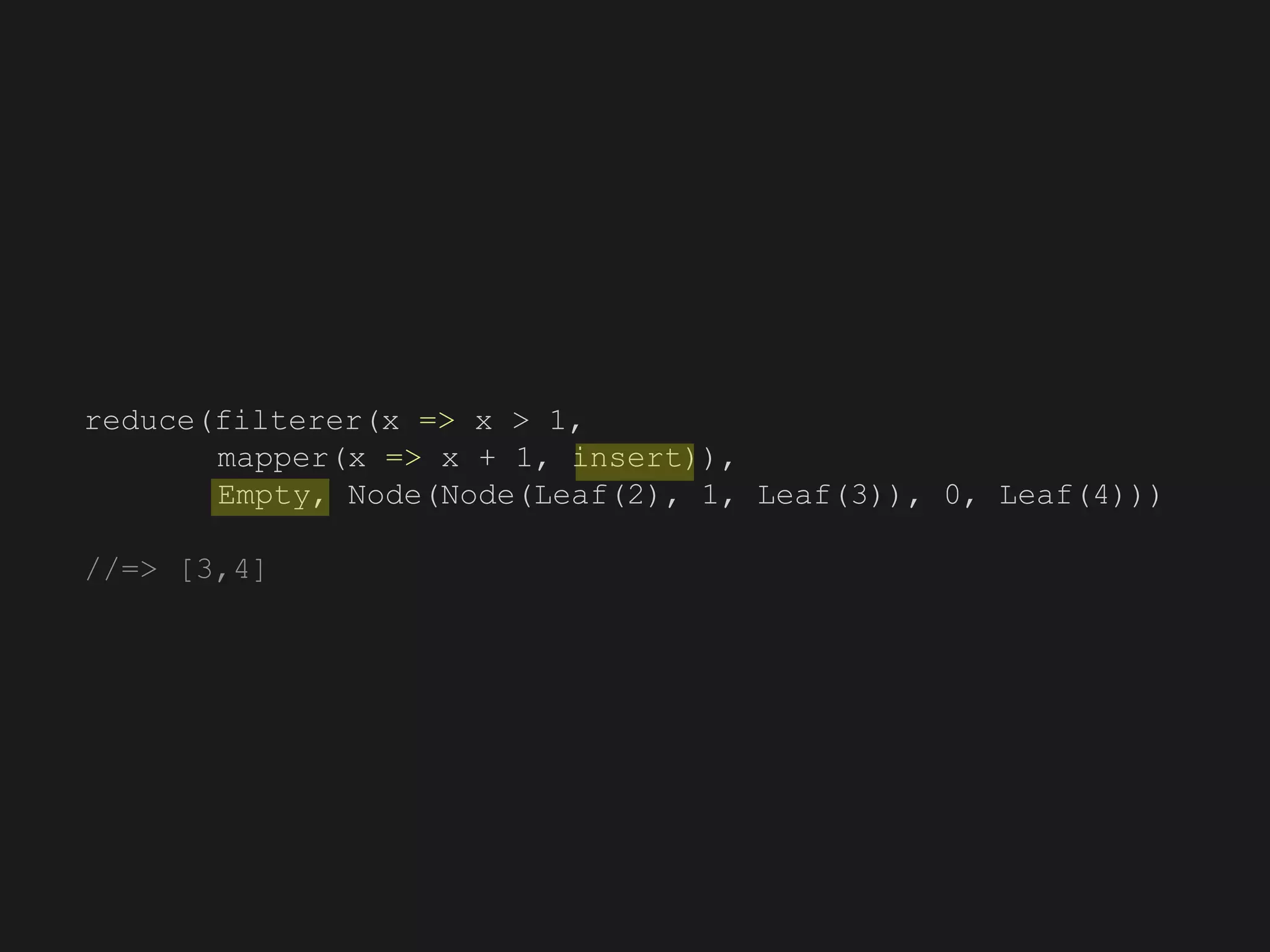 reduce(filterer(x => x > 1,
mapper(x => x + 1, insert)),
Empty, Node(Node(Leaf(2), 1, Leaf(3)), 0, Leaf(4)))
//=> [3,4]
 