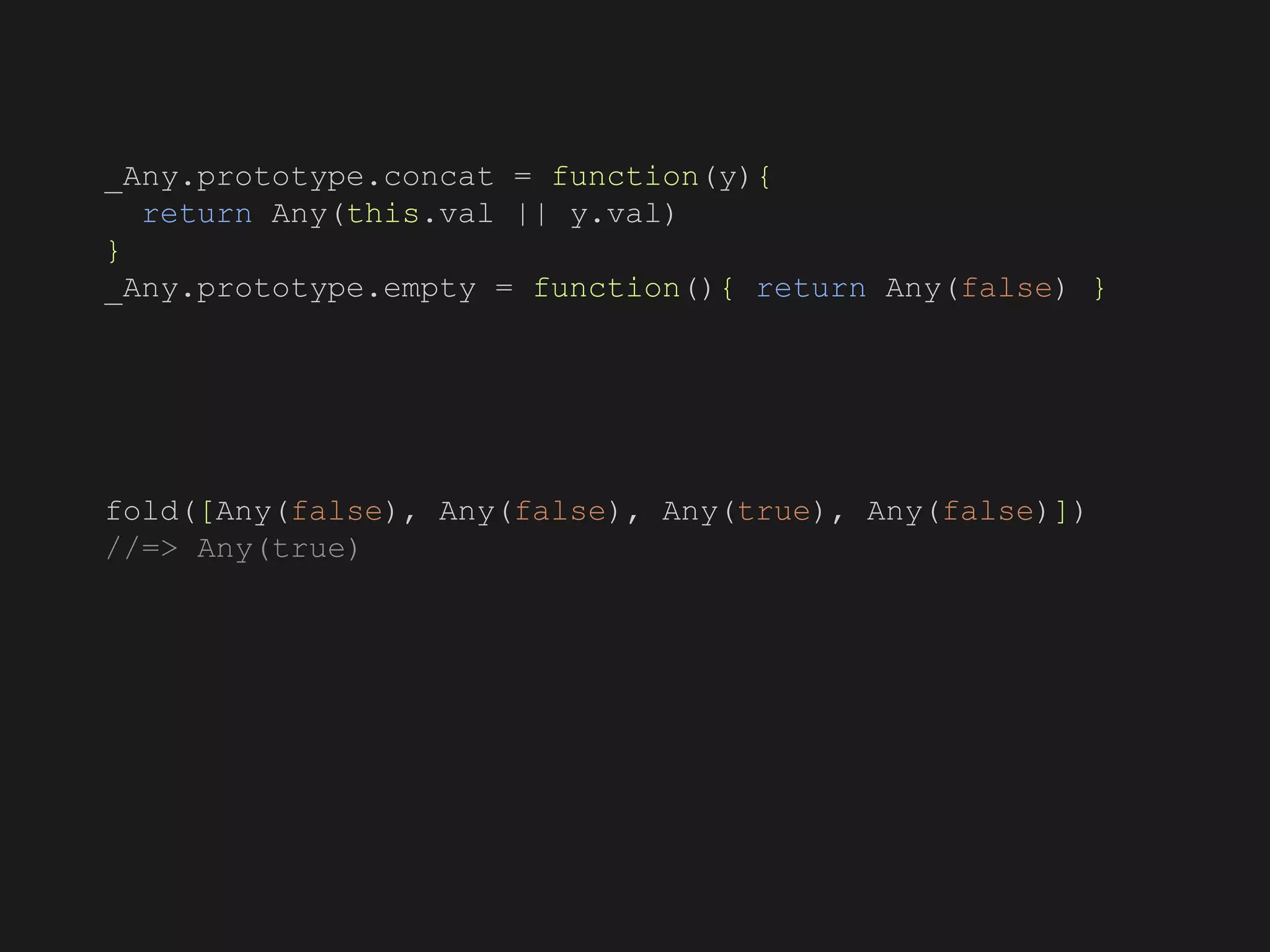 _Any.prototype.concat = function(y){
return Any(this.val || y.val)
}
_Any.prototype.empty = function(){ return Any(false) }
fold([Any(false), Any(false), Any(true), Any(false)])
//=> Any(true)
 