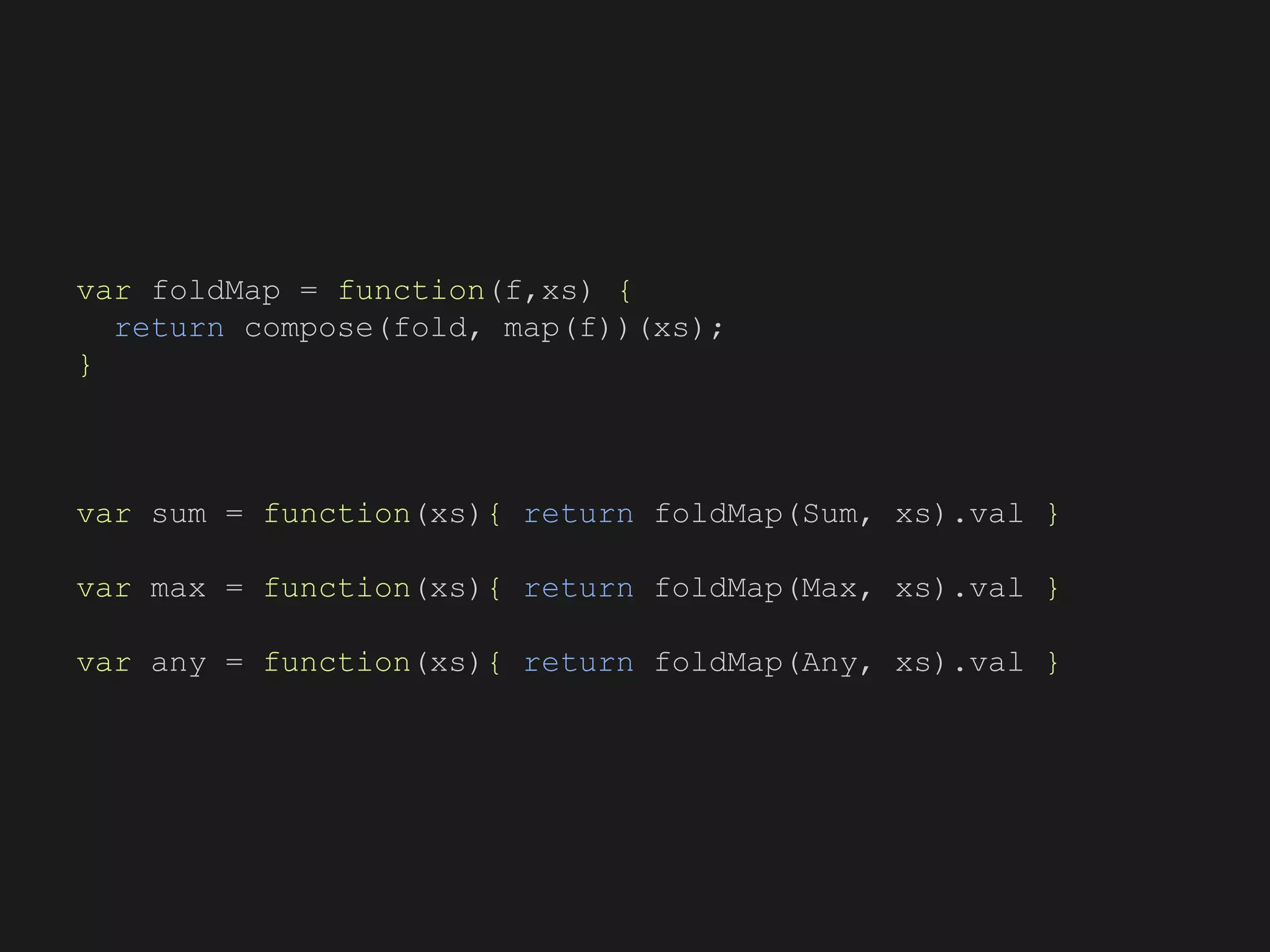 var foldMap = function(f,xs) {
return compose(fold, map(f))(xs);
}
var sum = function(xs){ return foldMap(Sum, xs).val }
var max = function(xs){ return foldMap(Max, xs).val }
var any = function(xs){ return foldMap(Any, xs).val }
 