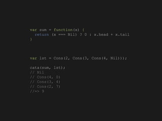 var sum = function(x) {
return (x === Nil) ? 0 : x.head + x.tail
}
var lst = Cons(2, Cons(3, Cons(4, Nil)));
cata(sum, lst);
// Nil
// Cons(4, 0)
// Cons(3, 4)
// Cons(2, 7)
//=> 9
 
