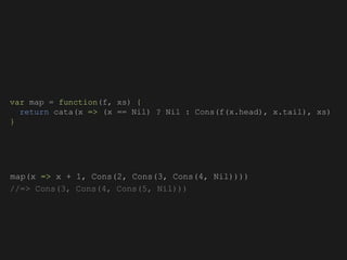 map(x => x + 1, Cons(2, Cons(3, Cons(4, Nil))))
//=> Cons(3, Cons(4, Cons(5, Nil)))
var map = function(f, xs) {
return cata(x => (x == Nil) ? Nil : Cons(f(x.head), x.tail), xs)
}
 
