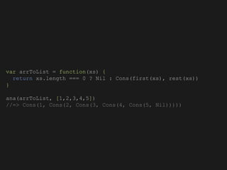 var arrToList = function(xs) {
return xs.length === 0 ? Nil : Cons(first(xs), rest(xs))
}
ana(arrToList, [1,2,3,4,5])
//=> Cons(1, Cons(2, Cons(3, Cons(4, Cons(5, Nil)))))
 