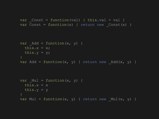 var _Const = function(val) { this.val = val }
var Const = function(x) { return new _Const(x) }
var _Add = function(x, y) {
this.x = x;
this.y = y;
}
var Add = function(x, y) { return new _Add(x, y) }
var _Mul = function(x, y) {
this.x = x
this.y = y
}
var Mul = function(x, y) { return new _Mul(x, y) }
 