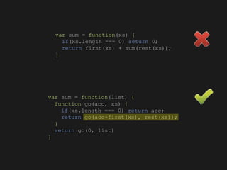 var sum = function(xs) {
if(xs.length === 0) return 0;
return first(xs) + sum(rest(xs));
}
var sum = function(list) {
function go(acc, xs) {
if(xs.length === 0) return acc;
return go(acc+first(xs), rest(xs));
}
return go(0, list)
}
 