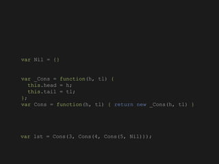 var Nil = {}
var _Cons = function(h, tl) {
this.head = h;
this.tail = tl;
};
var Cons = function(h, tl) { return new _Cons(h, tl) }
var lst = Cons(3, Cons(4, Cons(5, Nil)));
 