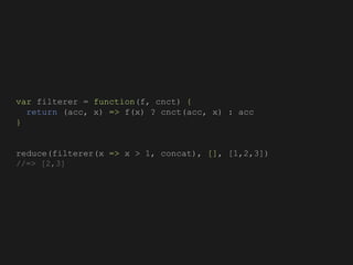 var filterer = function(f, cnct) {
return (acc, x) => f(x) ? cnct(acc, x) : acc
}
reduce(filterer(x => x > 1, concat), [], [1,2,3])
//=> [2,3]
 