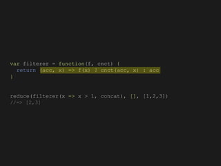 var filterer = function(f, cnct) {
return (acc, x) => f(x) ? cnct(acc, x) : acc
}
reduce(filterer(x => x > 1, concat), [], [1,2,3])
//=> [2,3]
 