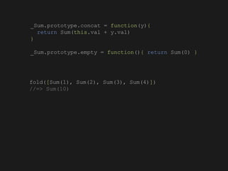 fold([Sum(1), Sum(2), Sum(3), Sum(4)])
//=> Sum(10)
_Sum.prototype.concat = function(y){
return Sum(this.val + y.val)
}
_Sum.prototype.empty = function(){ return Sum(0) }
 