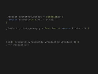 fold([Product(1),Product(2),Product(3),Product(4)])
//=> Product(24)
_Product.prototype.concat = function(y){
return Product(this.val * y.val)
}
_Product.prototype.empty = function(){ return Product(1) }
 