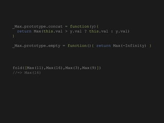 fold([Max(11),Max(16),Max(3),Max(9)])
//=> Max(16)
_Max.prototype.concat = function(y){
return Max(this.val > y.val ? this.val : y.val)
}
_Max.prototype.empty = function(){ return Max(-Infinity) }
 